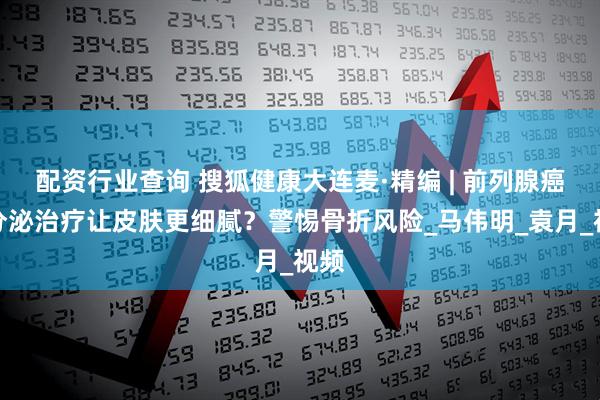 配资行业查询 搜狐健康大连麦·精编 | 前列腺癌内分泌治疗让皮肤更细腻？警惕骨折风险_马伟明_袁月_视频