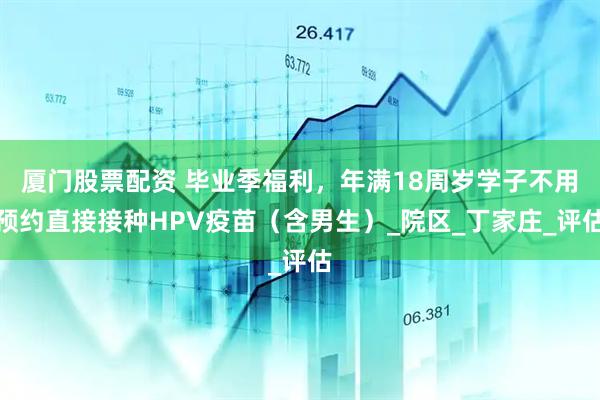厦门股票配资 毕业季福利，年满18周岁学子不用预约直接接种HPV疫苗（含男生）_院区_丁家庄_评估
