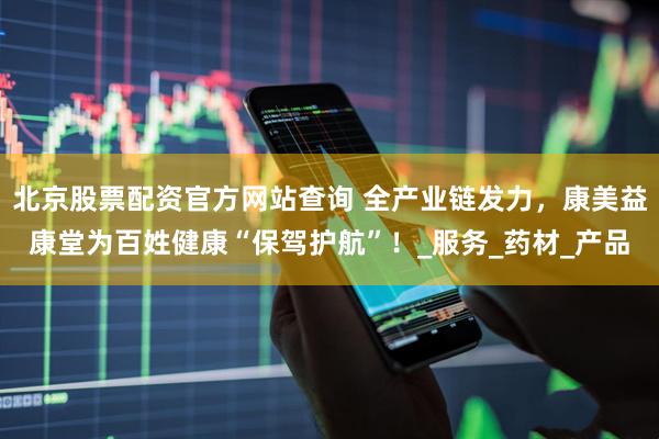 北京股票配资官方网站查询 全产业链发力，康美益康堂为百姓健康“保驾护航”！_服务_药材_产品