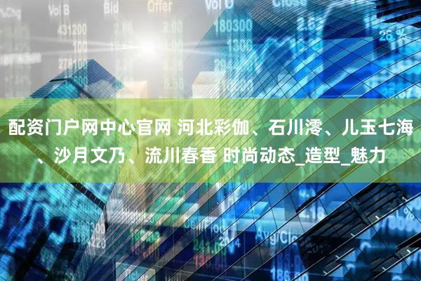 配资门户网中心官网 河北彩伽、石川澪、儿玉七海、沙月文乃、流川春香 时尚动态_造型_魅力