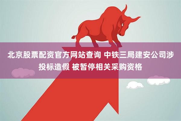 北京股票配资官方网站查询 中铁三局建安公司涉投标造假 被暂停相关采购资格