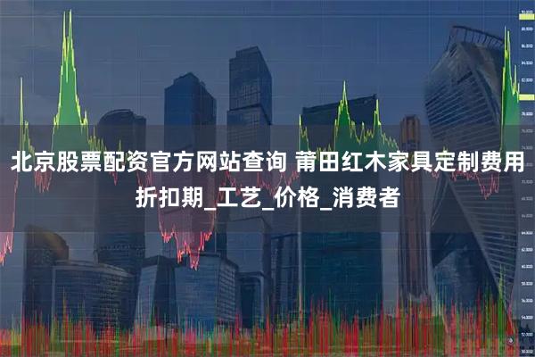 北京股票配资官方网站查询 莆田红木家具定制费用折扣期_工艺_价格_消费者