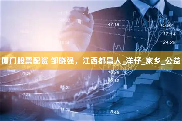 厦门股票配资 邹晓强，江西都昌人_洋仔_家乡_公益