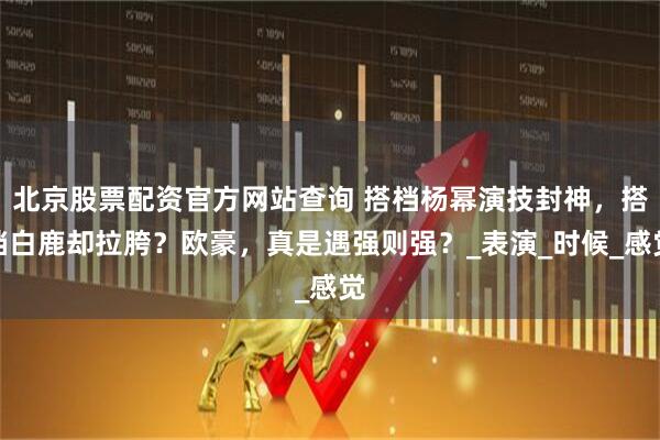 北京股票配资官方网站查询 搭档杨幂演技封神，搭档白鹿却拉胯？欧豪，真是遇强则强？_表演_时候_感觉