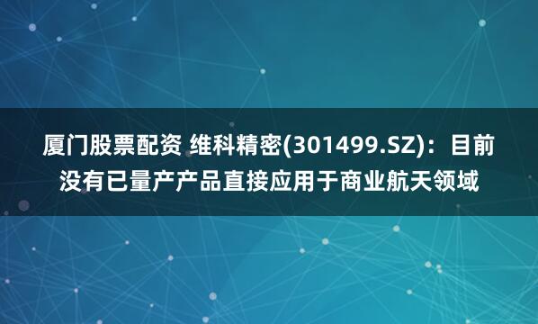厦门股票配资 维科精密(301499.SZ)：目前没有已量产产品直接应用于商业航天领域