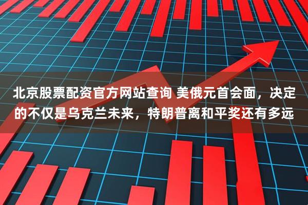 北京股票配资官方网站查询 美俄元首会面，决定的不仅是乌克兰未来，特朗普离和平奖还有多远