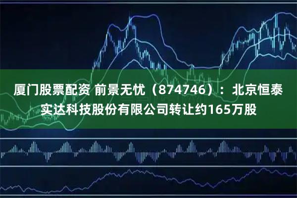厦门股票配资 前景无忧（874746）：北京恒泰实达科技股份有限公司转让约165万股