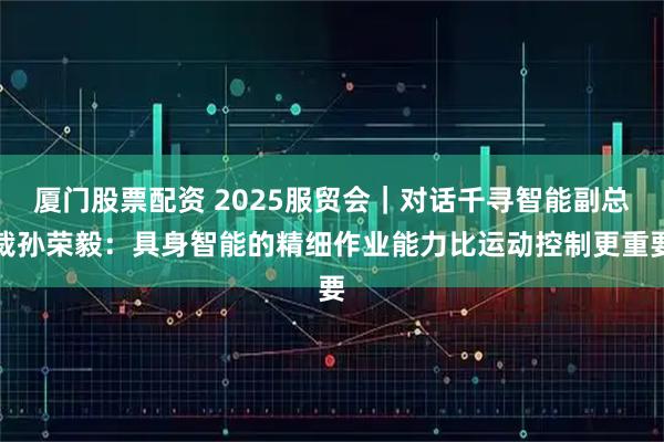 厦门股票配资 2025服贸会｜对话千寻智能副总裁孙荣毅：具身智能的精细作业能力比运动控制更重要