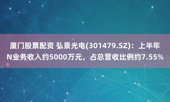 厦门股票配资 弘景光电(301479.SZ)：上半年N业务收入约5000万元，占总营收比例约7.55%