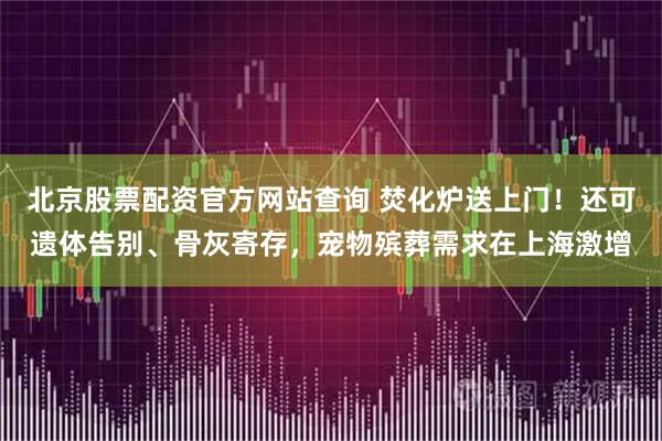 北京股票配资官方网站查询 焚化炉送上门！还可遗体告别、骨灰寄存，宠物殡葬需求在上海激增