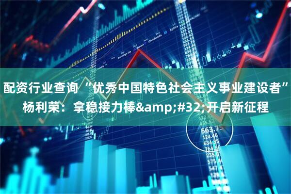 配资行业查询 “优秀中国特色社会主义事业建设者”杨利荣：拿稳接力棒 开启新征程