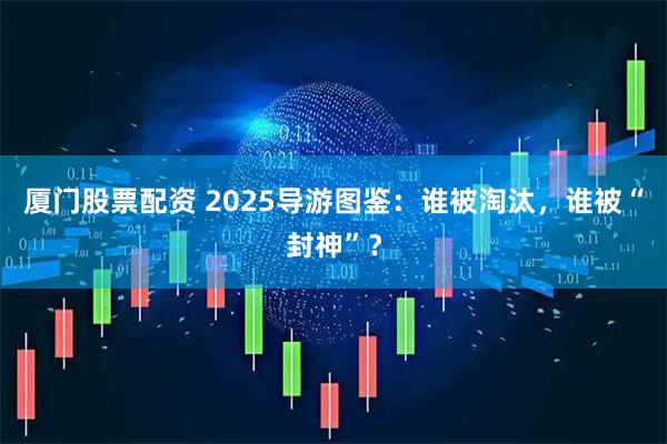 厦门股票配资 2025导游图鉴：谁被淘汰，谁被“封神”？