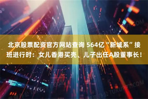 北京股票配资官方网站查询 564亿“新城系”接班进行时：女儿香港买壳、儿子出任A股董事长！