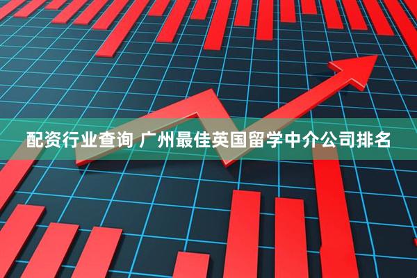 配资行业查询 广州最佳英国留学中介公司排名