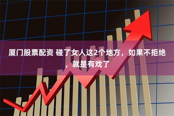 厦门股票配资 碰了女人这2个地方，如果不拒绝，就是有戏了