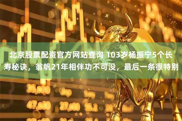 北京股票配资官方网站查询 103岁杨振宁5个长寿秘诀，翁帆21年相伴功不可没，最后一条很特别