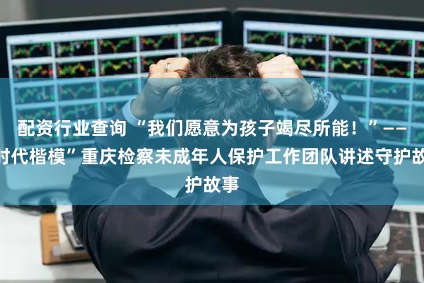 配资行业查询 “我们愿意为孩子竭尽所能！”——“时代楷模”重庆检察未成年人保护工作团队讲述守护故事