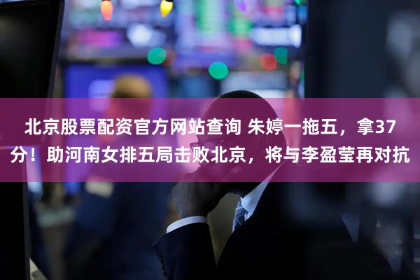 北京股票配资官方网站查询 朱婷一拖五，拿37分！助河南女排五局击败北京，将与李盈莹再对抗