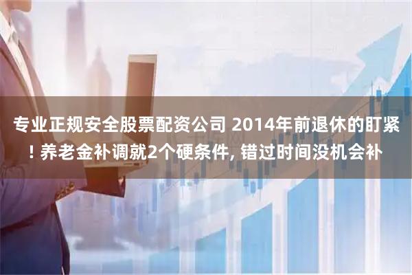 专业正规安全股票配资公司 2014年前退休的盯紧! 养老金补调就2个硬条件, 错过时间没机会补