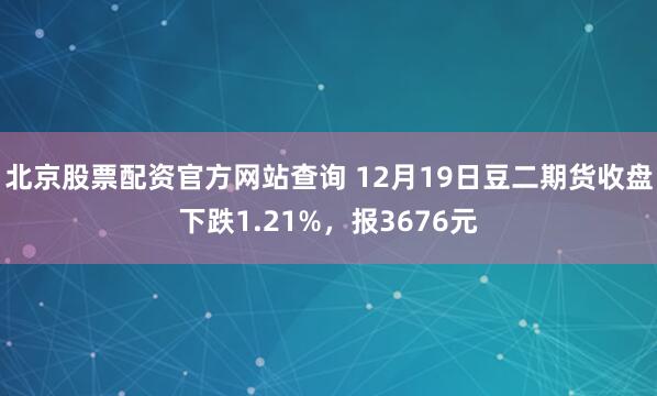 北京股票配资官方网站查询 12月19日豆二期货收盘下跌1.21%，报3676元