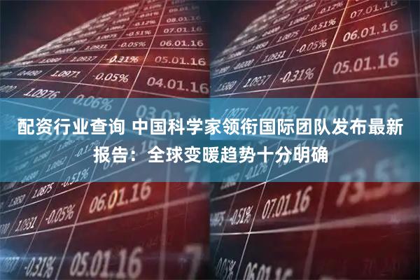 配资行业查询 中国科学家领衔国际团队发布最新报告：全球变暖趋势十分明确